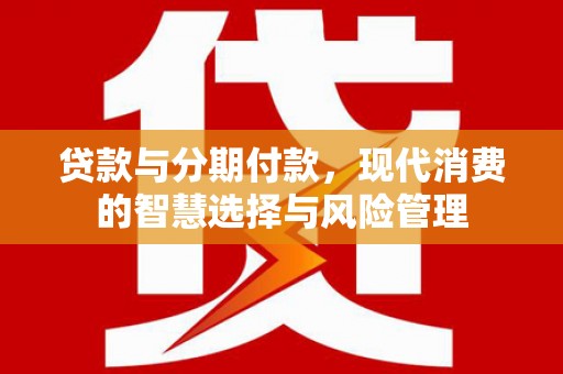 阳明贷款与分期付款，现代消费的智慧选择与风险管理